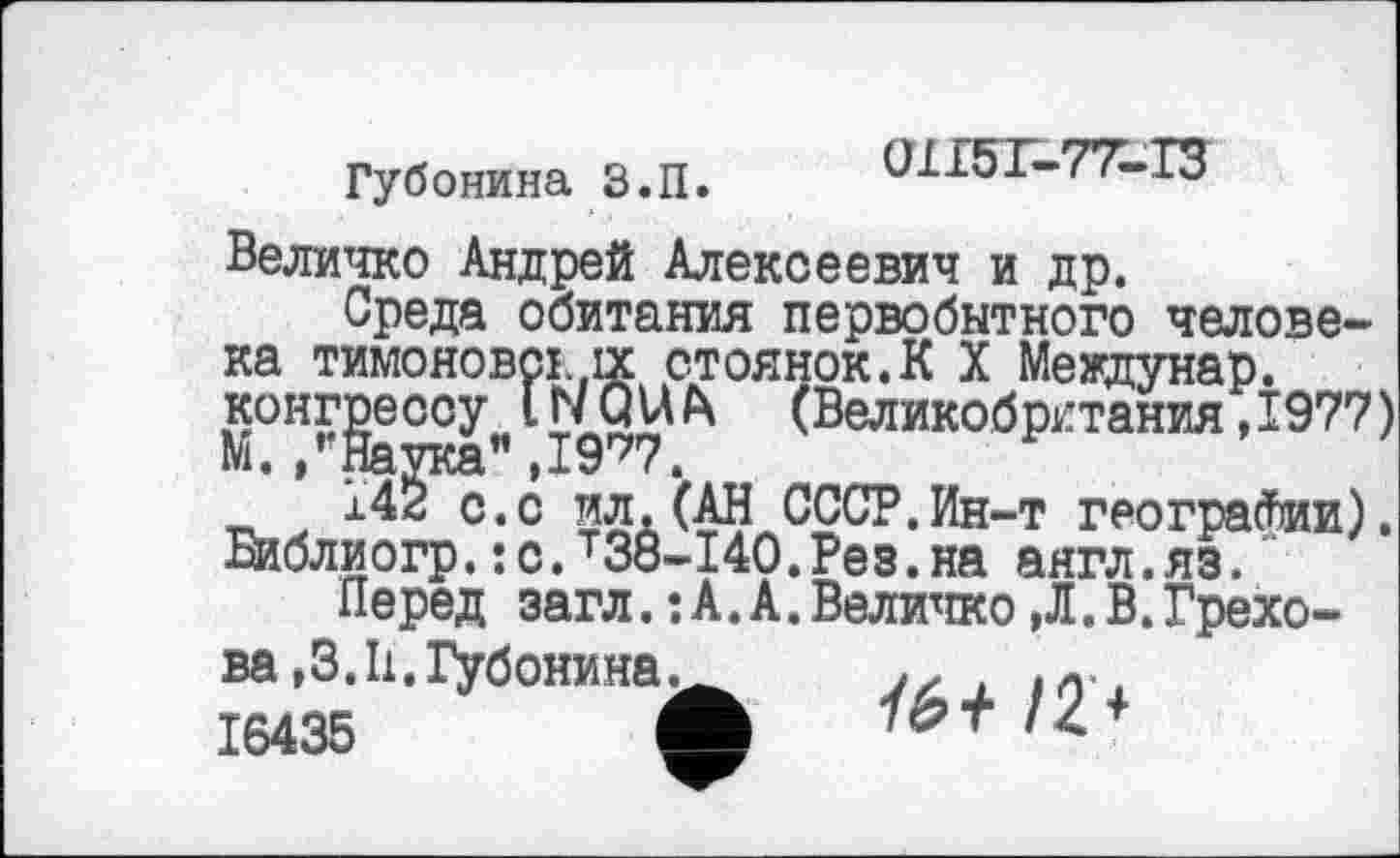 ﻿Губонина З.П.
0ХІ5Г-77-ІЗ
Величко Андрей Алексеевич и др.
Среда обитания первобытного человека тимоновсї..ix стоянок.К X Междунар. конгрессу. IWQUh (Великобритания ,1977)
ІД^.с ил.(АН СССР.Ин-т географии), Виблиогр.:с.т38-140.Рез.на аягл.яз.
Перед загл.:А.А.Величко,Л.В.Грехова ,3.11. іубонина.
16435	<
■téf /2 +